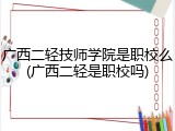 广西二轻技师学院是职校么(广西二轻是职校吗)