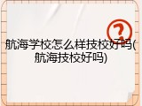 航海学校怎么样技校好吗(航海技校好吗)