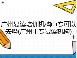 广州复读培训机构中专可以去吗(广州中专复读机构)