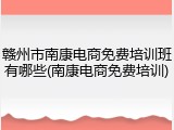 赣州市南康电商免费培训班有哪些(南康电商免费培训)