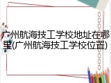 广州航海技工学校地址在哪里(广州航海技工学校位置)