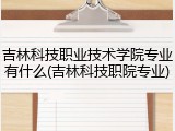 吉林科技职业技术学院专业有什么(吉林科技职院专业)