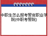 中职生怎么报考警官职业学院(中职考警院)