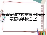 长春宠物学校要搬迁吗(长春宠物学校迁址)