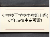 少年技工学校中专能上吗(少年技校中专可读)