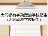 大同哪有学动漫的学校招生(大同动漫学校招生)