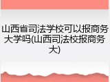 山西省司法学校可以报商务大学吗(山西司法校报商务大)