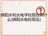 绵阳水利水电学校现在叫什么(绵阳水电校现名)