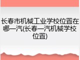 长春市机械工业学校位置在哪一汽(长春一汽机械学校位置)