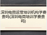 深圳电商运营培训机构学费贵吗(深圳电商培训学费贵吗)
