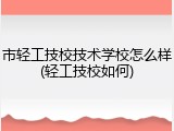 市轻工技校技术学校怎么样(轻工技校如何)