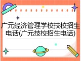 广元经济管理学校技校招生电话(广元技校招生电话)