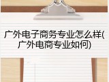 广外电子商务专业怎么样(广外电商专业如何)