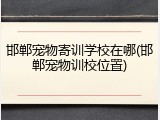 邯郸宠物寄训学校在哪(邯郸宠物训校位置)
