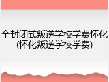 全封闭式叛逆学校学费怀化(怀化叛逆学校学费)