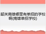 韶关南雄哪里有单招的学校啊(南雄单招学校)