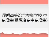 昆明高等冶金专科学校 中专招生(昆明冶专中专招生)