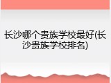长沙哪个贵族学校最好(长沙贵族学校排名)