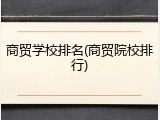 商贸学校排名(商贸院校排行)