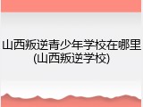 山西叛逆青少年学校在哪里(山西叛逆学校)