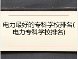 电力最好的专科学校排名(电力专科学校排名)