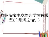 广州淘宝电商培训学校有哪些(广州淘宝培训)