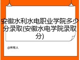 安徽水利水电职业学院多少分录取(安徽水电学院录取分)