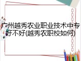 广州越秀农业职业技术中专好不好(越秀农职校如何)