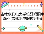 吉林水利电力学校好吗职中毕业(吉林水电职校好吗)