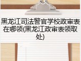 黑龙江司法警官学校政审表在哪领(黑龙江政审表领取处)