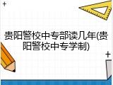 贵阳警校中专部读几年(贵阳警校中专学制)