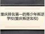 重庆排名第一的青少年叛逆学校(重庆叛逆名校)