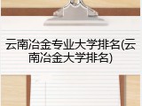 云南冶金专业大学排名(云南冶金大学排名)