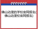佛山动漫的学校官网报名(佛山动漫校官网报名)