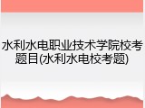 水利水电职业技术学院校考题目(水利水电校考题)