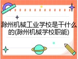 滁州机械工业学校是干什么的(滁州机械学校职能)