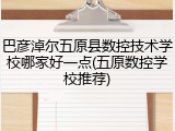 巴彦淖尔五原县数控技术学校哪家好一点(五原数控学校推荐)