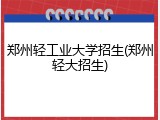 郑州轻工业大学招生(郑州轻大招生)