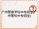 广州警察学校中专招生(广州警校中专招生)