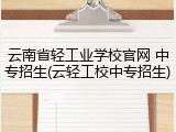 云南省轻工业学校官网 中专招生(云轻工校中专招生)