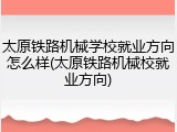 太原铁路机械学校就业方向怎么样(太原铁路机械校就业方向)