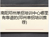 南阳邓州单招培训中心哪里有靠谱的(邓州单招培训推荐)