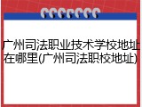 广州司法职业技术学校地址在哪里(广州司法职校地址)