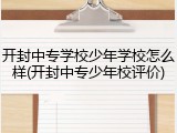 开封中专学校少年学校怎么样(开封中专少年校评价)