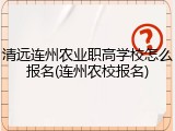 清远连州农业职高学校怎么报名(连州农校报名)