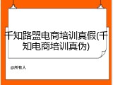 千知路盟电商培训真假(千知电商培训真伪)