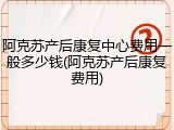 阿克苏产后康复中心费用一般多少钱(阿克苏产后康复费用)