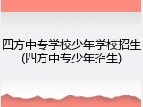 四方中专学校少年学校招生(四方中专少年招生)