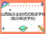 山西临汾全封闭式叛逆学校(临汾叛逆学校)