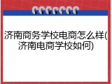 济南商务学校电商怎么样(济南电商学校如何)